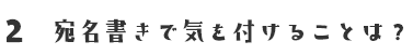 2 宛名書きで気を付けることは？