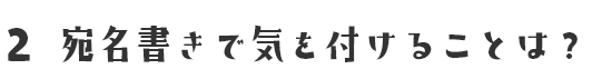 2 宛名書きで気を付けることは？