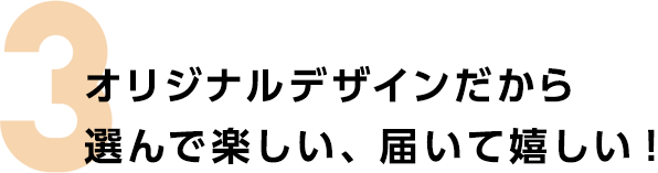 3　オリジナルデザインだから選んで楽しい、届いて嬉しい！