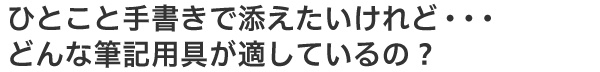 ひとこと手書きで添えたいのだけれど…どんな筆記用具が適しているの？