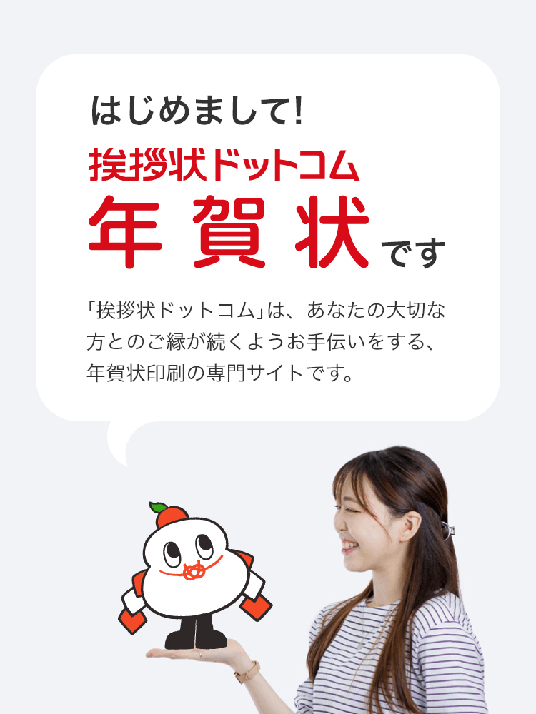 はじめまして！挨拶状ドットコム年賀状です
				｢挨拶状ドットコム｣は、あなたの大切な方とのご縁が続くようお手伝いをする、年賀状印刷の専門サイトです。